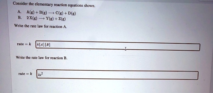 Consider the elementary reaction equations shown.
A. A(g) + B(g) ? C(g) + D(g)
B. 2X(g) ? Y(g) + Z(g)
Write the rate law for reaction A.
rate = k [A][B]
Write the rate law for reaction B.
rate = k [X]^2