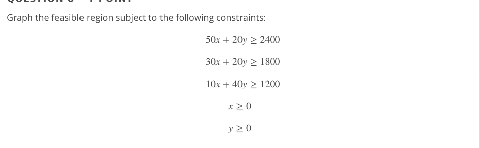 Graph the feasible region subject to the following constraints:
[
eginarrayc
50 x+20 y geq 2400 30 x+20 y geq 1800 10 x+40 y geq 1200 x geq 0 y geq 0
endarray
]