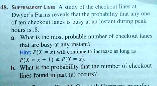 48. SUPERMARKET LINES A study of the checkout lines at
Dwyer's Farms reveals that the probability that any one
of ten checkout lanes is busy at an instant during peak
hours is .8.
a. What is the most probable number of checkout lanes
that are busy at any instant?
Hint: P(X = x) will continue to increase as long as
P(X = x + 1) ? P(X = x).
b. What is the probability that the number of checkout
lines found in part (a) occurs?