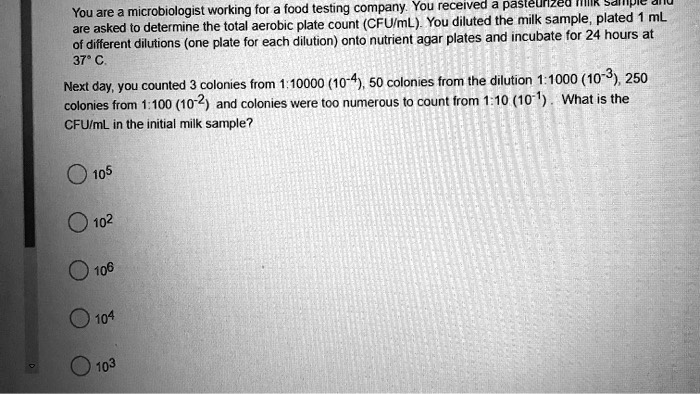 You are a microbiologist working for a food testing company. You received a pasteurized milk sample and are asked to determine the total aerobic plate count (CFU/mL). You diluted the milk sample, plated 1 mL of different dilutions (one plate for each dilution) onto nutrient agar plates and incubate for 24 hours at 37° C. Next day, you counted 3 colonies from 1:10000 (10??), 50 colonies from the dilution 1:1000 (10?³), 250 colonies from 1:100 (10?²) and colonies were too numerous to count from 1:10 (10?¹). What is the CFU/mL in the initial milk sample? 10? 10² 10? 10? 10³