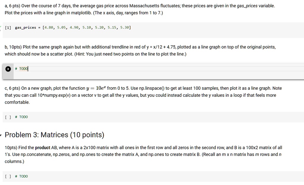 a, 6 pts) Over the course of 7 days, the average gas price across Massachusetts fluctuates; these prices are given in the gasprices variable.
Plot the prices with a line graph in matplotlib. (The x axis, day, ranges from 1 to 7.)
? [1] gasprices = [4.80, 5.05, 4.90, 5.10, 5.20, 5.15, 5.30]
b, 10pts) Plot the same graph again but with additional trendline in red of y = x/12 + 4.75, plotted as a line graph on top of the original points,
which should now be a scatter plot. (Hint: You just need two points on the line to plot the line.)
# TODO
c, 6 pts) On a new graph, plot the function y = 10e^x from 0 to 5. Use np.linspace() to get at least 100 samples, then plot it as a line graph. Note
that you can call 10*numpy.exp(v) on a vector v to get all the y values, but you could instead calculate the y values in a loop if that feels more
comfortable.
[] # TODO
- Problem 3: Matrices (10 points)
10pts) Find the product AB, where A is a 2x100 matrix with all ones in the first row and all zeros in the second row, and B is a 100x2 matrix of all
1's. Use np.concatenate, np.zeros, and np.ones to create the matrix A, and np.ones to create matrix B. (Recall an m x n matrix has m rows and n
columns.)
[] # TODO