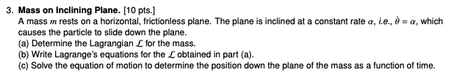 3. Mass on Inclining Plane. [10 pts.]

A mass m rests on a horizontal, frictionless plane. The plane is inclined at a constant rate α, i.e., θ̇=α, which causes the particle to slide down the plane.
(a) Determine the Lagrangian ℒ for the mass.
(b) Write Lagrange's equations for the ℒ obtained in part (a).
(c) Solve the equation of motion to determine the position down the plane of the mass as a function of time.