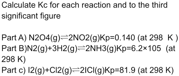 Calculate Kc for each reaction and to the third significant figure

Part A) N2O4(g)?2NO2(g)Kp=0.140 (at 298 K )
Part B)N2(g)+3H2(g)?2NH3(g)Kp=6.2×105 (at 298 K)
Part c) I2(g)+Cl2(g)?2ICl(g)Kp=81.9 (at 298 K)