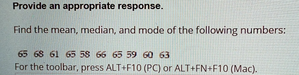 Provide an appropriate response.

Find the mean, median, and mode of the following numbers:

65 68 61 65 58 66 65 59 60 63