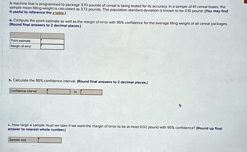 A machine that is programmed to package 3.70 pounds of cereal is being tested for its accuracy. In a sample of 61 cereal boxes, the sample mean filling weight is calculated as 3.72 pounds. The population standard deviation is known to be 0.10 pound. (You may find it useful to reference the z table.)
a. Compute the point estimate as well as the margin of error with 95% confidence for the average filing weight of all cereal packages. (Round final answers to 2 decimal places.)
Point estimate
Margin of error
b. Calculate the 95% confidence interval. (Round final answers to 2 decimal places.)
Confidence interval to
c. How large a sample must we take if we want the margin of error to be at most 0.02 pound with 95% confidence? (Round up final answer to nearest whole number.)
Sample size
