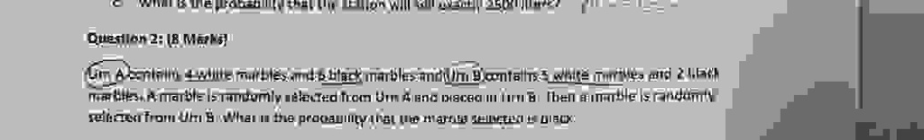 Question 2: (8 Marks)
Urn A contains 4 white marbles and 4 black marbles and Urn B contains 5 white marbles and 2 black marbles. A marble is randomly selected from Urn A and placed in Urn B. Then a marble is randomly selected from Urn B. What is the probability that the marble selected is black?