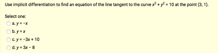 Use implicit differentiation to find an equation of the line tangent to the curve x² + y² = 10 at the point (3, 1). Select one: a. y = -x b. y = x c. y = -3x + 10 d. y = 3x - 8