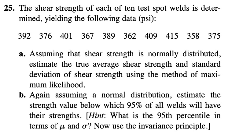 25. The shear strength of each of ten test spot welds is determined, yielding the following data (psi):
392 376 401 367 389 362 409 415 358 375
a. Assuming that shear strength is normally distributed, estimate the true average shear strength and standard deviation of shear strength using the method of maximum likelihood.
b. Again assuming a normal distribution, estimate the strength value below which 95% of all welds will have their strengths. [Hint: What is the 95th percentile in terms of ? and ?? Now use the invariance principle.]