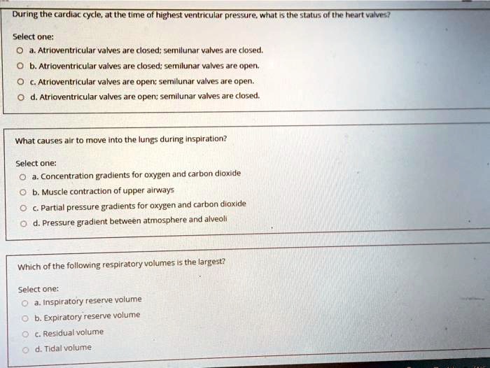 During the cardiac cycle, at the time of highest ventricular pressure, what is the status of the heart valves?

Select one:
a. Atrioventricular valves are closed; semilunar valves are closed.
b. Atrioventricular valves are closed; semilunar valves are open.
c. Atrioventricular valves are open; semilunar valves are open.
d. Atrioventricular valves are open; semilunar valves are closed.

What causes air to move into the lungs during inspiration?

Select one:
a. Concentration gradients for oxygen and carbon dioxide
b. Muscle contraction of upper airways
c. Partial pressure gradients for oxygen and carbon dioxide
d. Pressure gradient between atmosphere and alveoli

Which of the following respiratory volumes is the largest?

Select one:
a. Inspiratory reserve volume
b. Expiratory reserve volume
c. Residual volume
d. Tidal volume