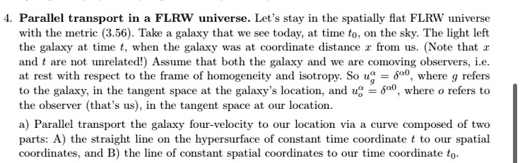 4. Parallel transport in a FLRW universe. Let's stay in the spatially flat FLRW universe with the metric (3.56). Take a galaxy that we see today, at time t0, on the sky. The light left the galaxy at time t, when the galaxy was at coordinate distance x from us. (Note that x and t are not unrelated!) Assume that both the galaxy and we are comoving observers, i.e. at rest with respect to the frame of homogeneity and isotropy. So u^ag = δ^a0, where g refers to the galaxy, in the tangent space at the galaxy's location, and u^ao = δ^a0, where o refers to the observer (that's us), in the tangent space at our location.
a) Parallel transport the galaxy four-velocity to our location via a curve composed of two parts: A) the straight line on the hypersurface of constant time coordinate t to our spatial coordinates, and B) the line of constant spatial coordinates to our time coordinate t0.