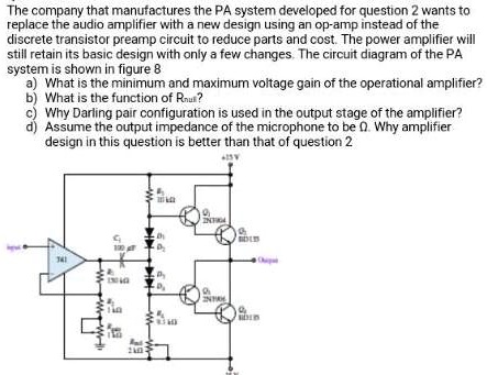 The company that manufactures the PA system developed for question 2 wants to replace the audio amplifier with a new design using an op-amp instead of the discrete transistor preamp circuit to reduce parts and cost. The power amplifier will still retain its basic design with only a few changes. The circuit diagram of the PA system is shown in figure 8
a) What is the minimum and maximum voltage gain of the operational amplifier?
b) What is the function of Rnull?
c) Why Darling pair configuration is used in the output stage of the amplifier?
d) Assume the output impedance of the microphone to be 0. Why amplifier design in this question is better than that of question 2