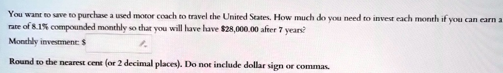 You want to save to purchase a used motor coach to travel the United States. How much do you need to invest each month if you can earn a rate of 8.1% compounded monthly so that you will have have $28,000.00 after 7 years?investment: to the nearest cent (or 2 decimal places). Do not include dollar sign or commas.