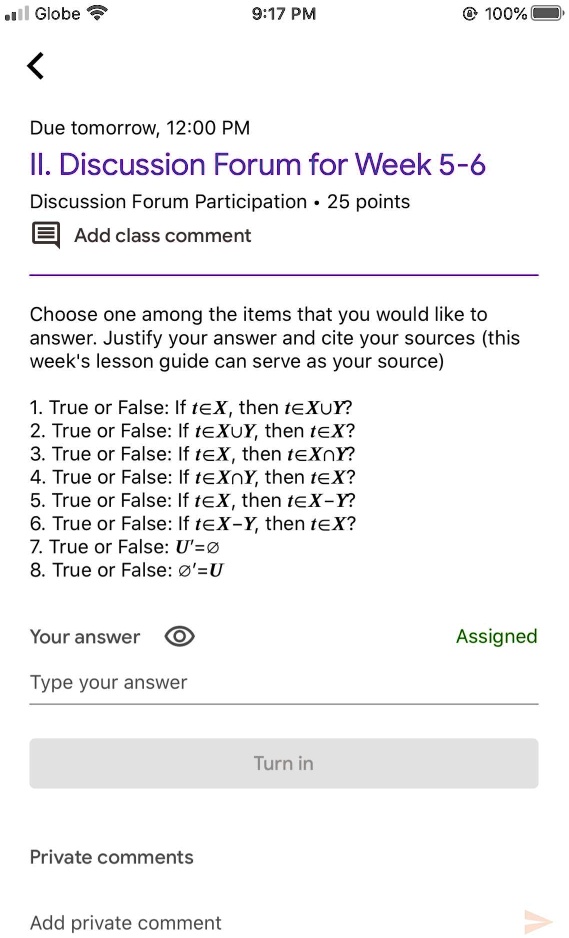 Globe
9:17 PM
100%
<
Due tomorrow, 12:00 PM
II. Discussion Forum for Week 5-6
Discussion Forum Participation. 25 points
Add class comment
Choose one among the items that you would like to
answer. Justify your answer and cite your sources (this
week's lesson guide can serve as your source)
1. True or False: If t in X, then t in X cup Y? 
2. True or False: If t in X cup Y, then t in X? 
3. True or False: If t in X, then t in X cap Y? 
4. True or False: If t in X cap Y, then t in X? 
5. True or False: If t in X, then t in X - Y? 
6. True or False: If t in X - Y, then t in X? 
7. True or False: U' = emptyset
8. True or False: emptyset' = U
Your answer
Type your answer
Private comments
Add private comment
Turn in
Assigned
