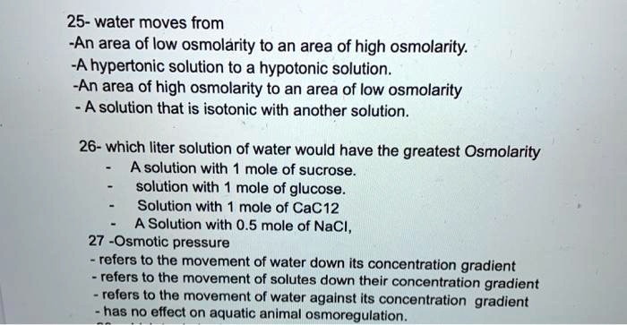 25- water moves from
-An area of low osmolarity to an area of high osmolarity.
-A hypertonic solution to a hypotonic solution.
-An area of high osmolarity to an area of low osmolarity
- A solution that is isotonic with another solution.
26- which liter solution of water would have the greatest Osmolarity
- A solution with 1 mole of sucrose.
- solution with 1 mole of glucose.
- Solution with 1 mole of CaCl2
- A Solution with 0.5 mole of NaCl,
27-Osmotic pressure
- refers to the movement of water down its concentration gradient
- refers to the movement of solutes down their concentration gradient
- refers to the movement of water against its concentration gradient
- has no effect on aquatic animal osmoregulation.