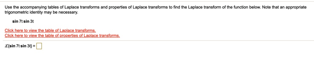 Use the accompanying tables of Laplace transforms and properties of Laplace transforms to find the Laplace transform of the function below. Note that an appropriate trigonometric identity may be necessary.
sin 7t sin 3t
Lsin 7t sin 3t =
