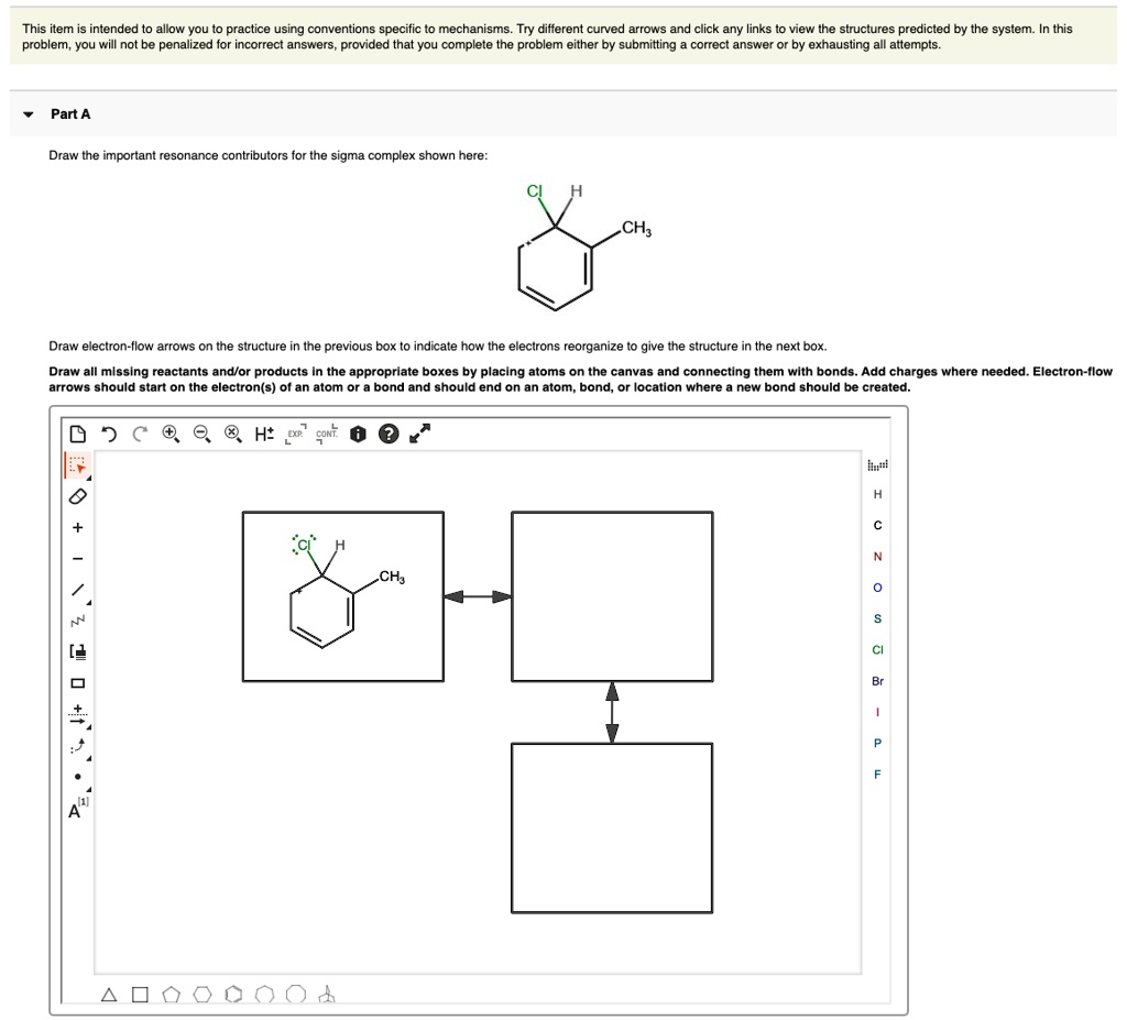This item is intended to allow you to practice using conventions specific to mechanisms. Try different curved arrows and click any links to view the structures predicted by the system. In this problem, you will not be penalized for incorrect answers, provided that you complete the problem either by submitting a correct answer or by exhausting all attempts.

Part A

Draw the important resonance contributors for the sigma complex shown here:

Draw electron-flow arrows on the structure in the previous box to indicate how the electrons reorganize to give the structure in the next box.
Draw all missing reactants and/or products in the appropriate boxes by placing atoms on the canvas and connecting them with bonds. Add charges where needed. Electron-flow arrows should start on the electron(s) of an atom or a bond and should end on an atom, bond, or location where a new bond should be created.