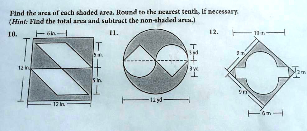 Find the area of each shaded area. Round to the nearest tenth, if necessary.
(Hint: Find the total area and subtract the non-shaded area.)
10. 6 in. 5 in. 5 in. 12 in. 12 in.
11. 3 yd 3 yd 12 yd
12. 10 m 9 m 9 m 2 m 6 m