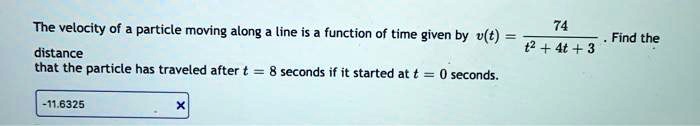 The velocity of a particle moving along a line is a function of time given by v(t) = 74 / (t^2 + 4t + 3). Find the distance that the particle has traveled after t = 8 seconds if it started at t = 0 seconds.