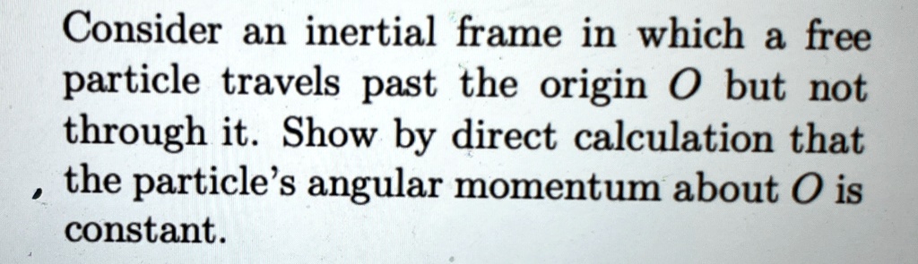 Consider an inertial frame in which a free particle travels past the origin O but not through it. Show by direct calculation that the particle's angular momentum about O is constant.