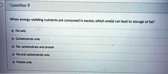 When energy-yielding nutrients are consumed in excess, which one(s) can lead to storage of fat?
Fat only
Carbohydrate only
Fat, carbohydrate and protein
Fat and carbohydrate only
Protein only