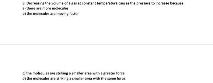 8. Decreasing the volume of a gas at constant temperature causes the pressure to increase because:
a) there are more molecules
b) the molecules are moving faster
c) the molecules are striking a smaller area with a greater force
d) the molecules are striking a smaller area with the same force