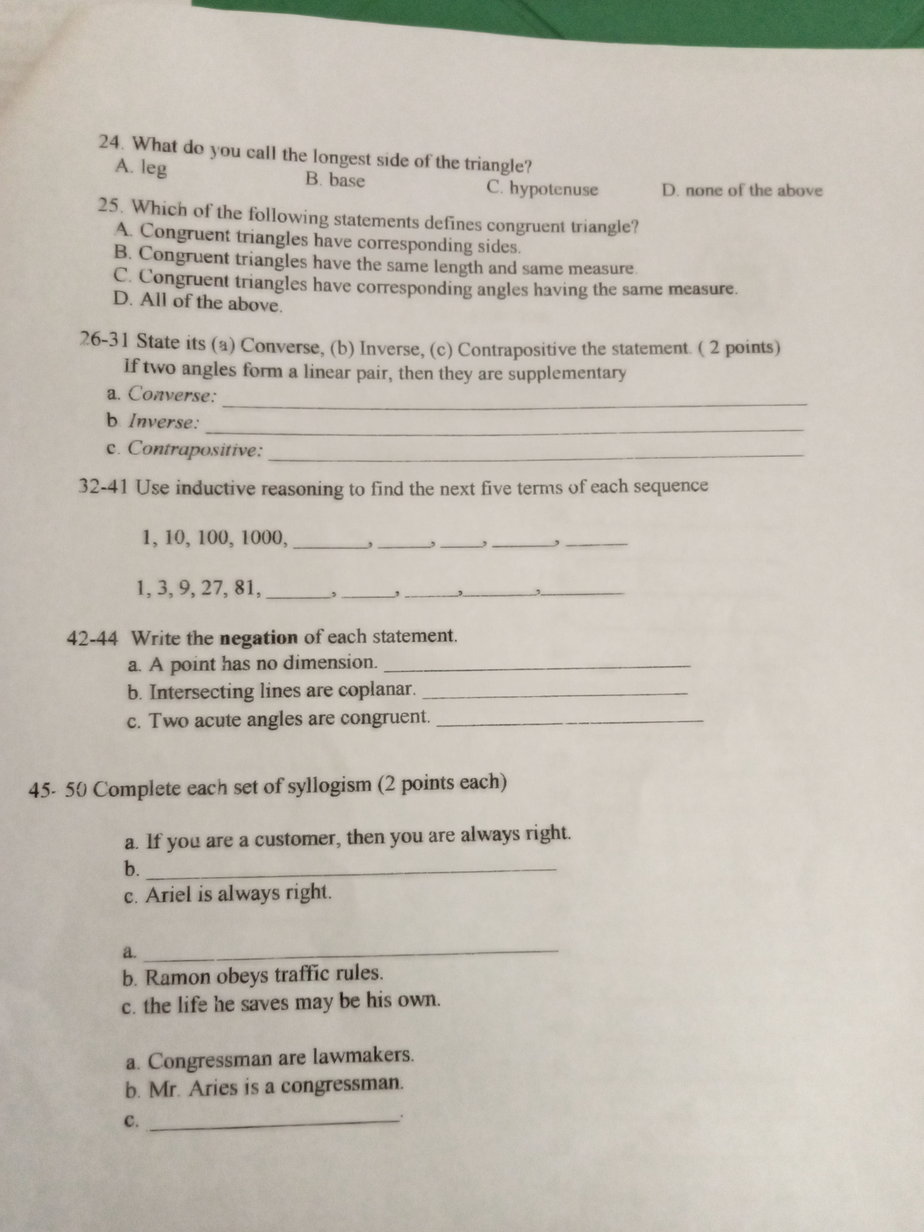 24. What do you call the longest side of the triangle?
A. leg
B. base
C. hypotenuse
D. none of the above
25. Which of the following statements defines congruent triangle?
A. Congruent triangles have corresponding sides.
B. Congruent triangles have the same length and same measure.
C. Congruent triangles have corresponding angles having the same measure.
D. All of the above.
26-31 State its (a) Converse, (b) Inverse, (c) Contrapositive the statement. ( 2 points)
If two angles form a linear pair, then they are supplementary
a. Converse:
b Inverse:
c. Contrapositive:
32-41 Use inductive reasoning to find the next five terms of each sequence
1, 10, 100, 1000, , , , , 
1, 3, 9, 27, 81, , , , , 
42-44 Write the negation of each statement.
a. A point has no dimension.
b. Intersecting lines are coplanar.
c. Two acute angles are congruent.
45- 50 Complete each set of syllogism (2 points each)
a. If you are a customer, then you are always right.
b.
c. Ariel is always right.
a.
b. Ramon obeys traffic rules.
c. the life he saves may be his own.
a. Congressman are lawmakers.
b. Mr. Aries is a congressman.
c.