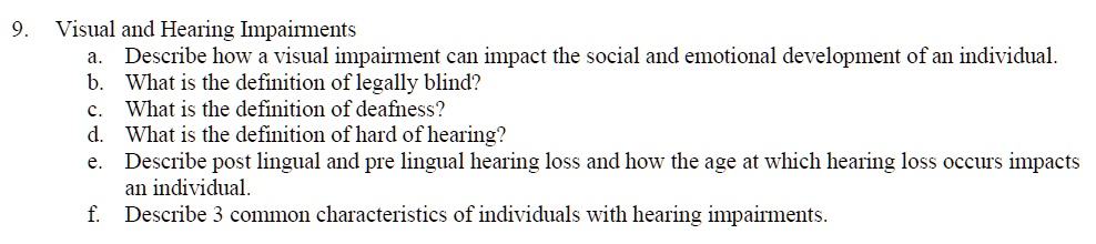 9. Visual and Hearing Impairments
a. Describe how a visual impairment can impact the social and emotional development of an individual.
b. What is the definition of legally blind?
c. What is the definition of deafness?
d. What is the definition of hard of hearing?
e. Describe post lingual and pre lingual hearing loss and how the age at which hearing loss occurs impacts an individual.
f. Describe 3 common characteristics of individuals with hearing impairments.