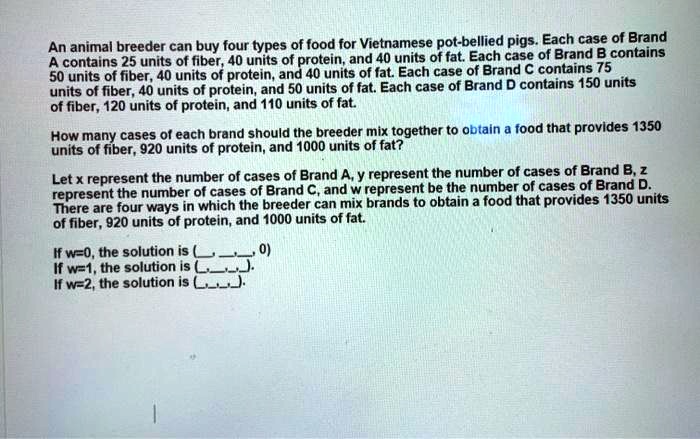 An animal breeder can buy four types of food for Vietnamese pot-bellied pigs. Each case of Brand A contains 25 units of fiber, 40 units of protein, and 40 units of fat. Each case of Brand B contains 50 units of fiber, 40 units of protein, and 40 units of fat. Each case of Brand C contains 75 units of fiber, 40 units of protein, and 50 units of fat. Each case of Brand D contains 150 units of fiber, 120 units of protein, and 110 units of fat. How many cases of each brand should the breeder mix together to obtain a food that provides 1350 units of fiber, 920 units of protein, and 1000 units of fat? Let x represent the number of cases of Brand A, y represent the number of cases of Brand B, z represent the number of cases of Brand C, and w represent be the number of cases of Brand D. There are four ways in which the breeder can mix brands to obtain a food that provides 1350 units of fiber, 920 units of protein, and 1000 units of fat. If w=0, the solution is (, , , 0) If w=1, the solution is (, , , ). If w=2, the solution is (, , , ).
