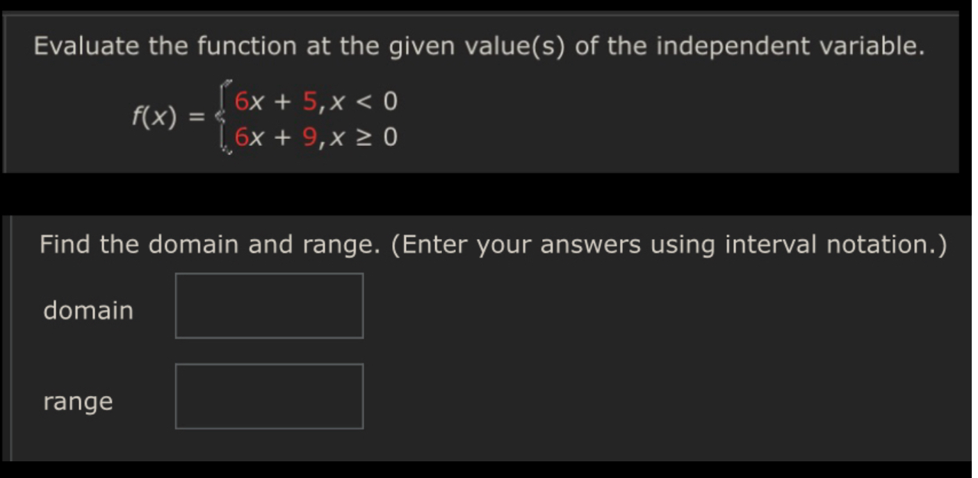 Evaluate the function at the given value(s) of the independent variable.
[
f(x)=lefteginarrayl
6 x+5, x<0 6 x+9, x geq 0
endarrayight.
]

Find the domain and range. (Enter your answers using interval notation.)
domain
range