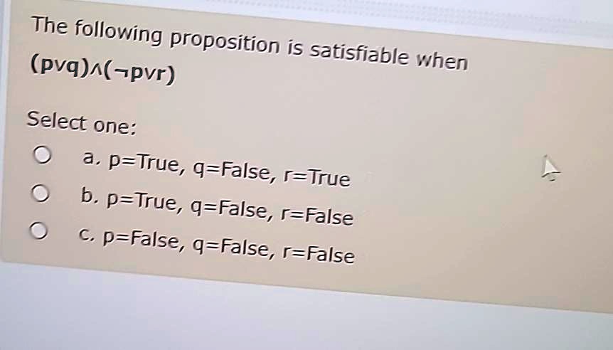 The following proposition is satisfiable when
(p q)( p r)
Select one:
a. p=True, q=False, r=True
b. p=True, q=False, r=False
c. p=False, q=False, r=False