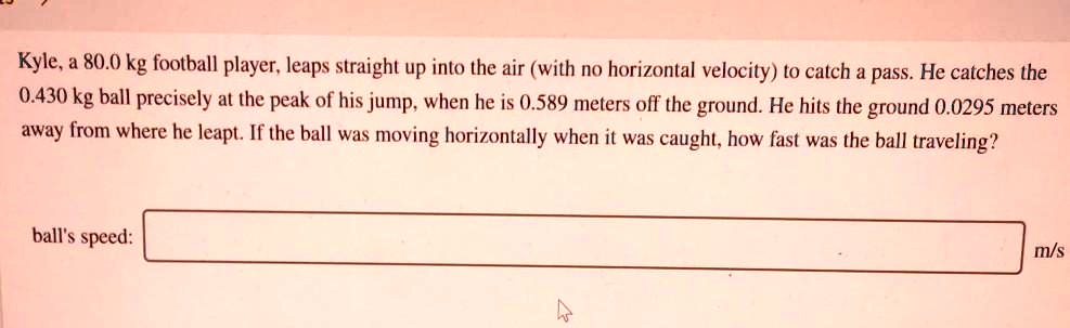 Kyle, a 80.0 kg football player, leaps straight up into the air (with no horizontal velocity) to catch a pass. He catches the 0.430 kg ball precisely at the peak of his jump, when he is 0.589 meters off the ground. He hits the ground 0.0295 meters away from where he leapt. If the ball was moving horizontally when it was caught, how fast was the ball traveling?
ball's speed: m/s