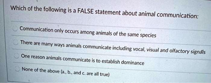 Which of the following is a FALSE statement about animal communication:

Communication only occurs among animals of the same species

There are many ways animals communicate including vocal, visual and olfactory signals

One reason animals communicate is to establish dominance

None of the above (a., b., and c. are all true)