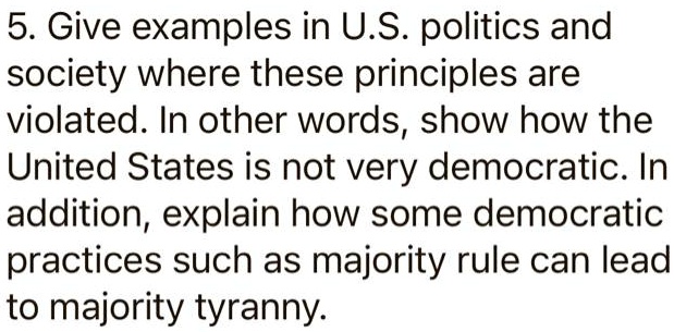 5. Give examples in U.S. politics and
society where these principles are
violated. In other words, show how the
United States is not very democratic. In
addition, explain how some democratic
practices such as majority rule can lead
to majority tyranny.