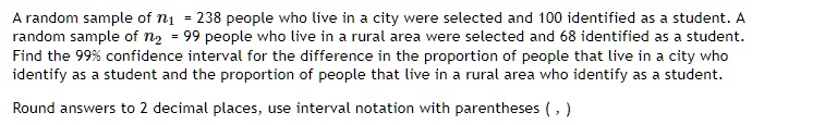A random sample of n1 = 238 people who live in a city were selected and 100 identified as a student. A random sample of n2 = 99 people who live in a rural area were selected and 68 identified as a student.Find the 99% confidence interval for the difference in the proportion of people that live in a city who identify as a student and the proportion of people that live in a rural area who identify as a student.\
Round answers to 2 decimal places, use interval notation with parentheses (, )