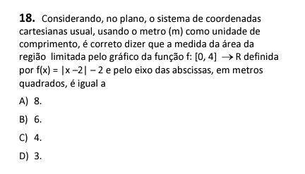 18. Considerando, no plano, o sistema de coordenadas cartesianas usual, usando o metro ( m ) como unidade de comprimento, é correto dizer que a medida da área da região limitada pelo gráfico da função f:[0,4] → R definida por f(x)=|x-2|-2 e pelo eixo das abscissas, em metros quadrados, é igual a
A) 8 .
B) 6 .
C) 4 .
D) 3 .
