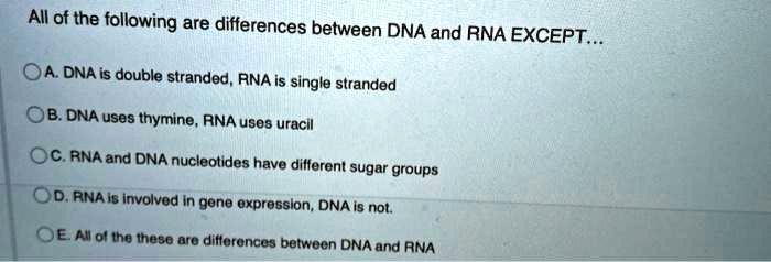 All of the following are differences between DNA and RNA EXCEPT...

A. DNA is double stranded, RNA is single stranded
B. DNA uses thymine, RNA uses uracil
C. RNA and DNA nucleotides have different sugar groups
D. RNA is involved in gene expression, DNA is not.
E. All of the these are differences between DNA and RNA