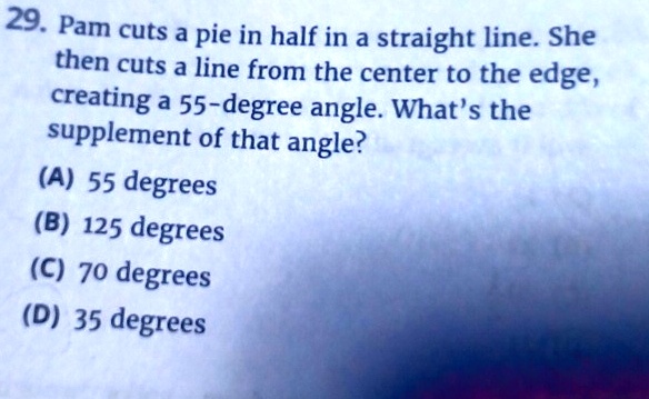 29. Pam cuts a pie in half in a straight line. She
then cuts a line from the center to the edge,
creating a 55-degree angle. What's the
supplement of that angle?
(A) 55 degrees
(B) 125 degrees
(C) 70 degrees
(D) 35 degrees