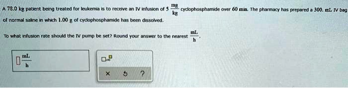 A 78.0 kg patient being treated for leukemia is to receive an IV infusion of 5fracmgkg cyclophosphamide over 60 min. The pharmacy has prepared a 300. mL IV bag of normal saline in which 1.00 g of cyclophosphamide has been dissolved.
To what infusion rate should the IV pump be set? Round your answer to the nearest fracmLh.