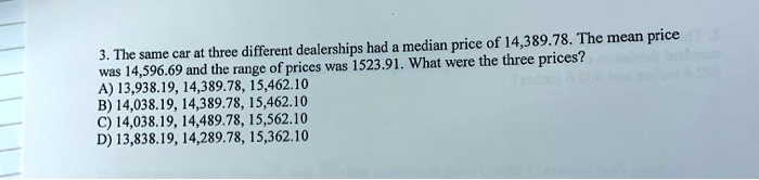 3. The same car at three different dealerships had a median price of 14,389.78. The mean price was 14,596.69 and the range of prices was 1523.91. What were the three prices?
A) 13,938.19, 14,389.78, 15,462.10
B) 14,038.19, 14,389.78, 15,462.10
C) 14,038.19, 14,489.78, 15,562.10
D) 13,838.19, 14,289.78, 15,362.10