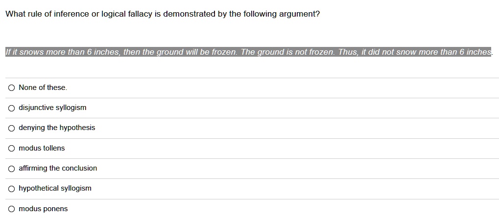 What rule of inference or logical fallacy is demonstrated by the following argument? If it snows more than 6 inches, then the ground will be frozen. The ground is not frozen. Thus, it did not snow more than 6 inches. None of these. disjunctive syllogism denying the hypothesis modus tollens affirming the conclusion hypothetical syllogism modus ponens