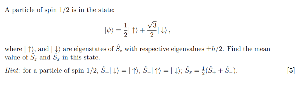 A particle of spin 1/2 is in the state:

|?? = 1/2 |?? + ?3/2 |??,

where |??, and |?? are eigenstates of ?z with respective eigenvalues ±?/2. Find the mean value of ?z and ?x in this state.

Hint: for a particle of spin 1/2, ?+|?? = |??, ?-|?? = |??; ?x = 1/2(?+ + ?-).