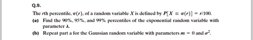 Q.9.
The rth percentile, ?(r), of a random variable X is defined by P[X ? ?(r)] = r/100.
(a) Find the 90%, 95%, and 99% percentiles of the exponential random variable with
parameter ?.
(b) Repeat part a for the Gaussian random variable with parameters m = 0 and ?².