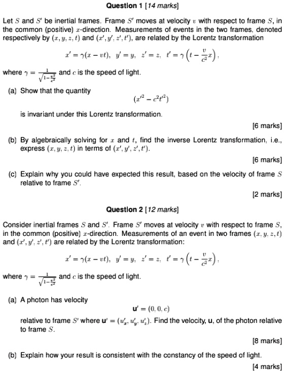 Question 1 [14 marks]
Let S and S' be inertial frames. Frame S' moves at velocity v with respect to frame S, in the common (positive) x-direction. Measurements of events in the two frames, denoted respectively by (x, y, z, t) and (x', y', z', t'), are related by the Lorentz transformation
x' = ?(x - vt), y' = y, z' = z, t' = ?(t - racvc^2x),
where ? = rac1sqrt1-fracv^2c^2 and c is the speed of light.
(a) Show that the quantity
(x'^2 - c^2t'^2)
is invariant under this Lorentz transformation.
[6 marks]
(b) By algebraically solving for x and t, find the inverse Lorentz transformation, i.e., express (x, y, z, t) in terms of (x', y', z', t').
[6 marks]
(c) Explain why you could have expected this result, based on the velocity of frame S relative to frame S'.
[2 marks]
Question 2 [12 marks]
Consider inertial frames S and S'. Frame S' moves at velocity v with respect to frame S, in the common (positive) x-direction. Measurements of an event in two frames (x, y, z, t) and (x', y', z', t') are related by the Lorentz transformation:
x' = ?(x - vt), y' = y, z' = z, t' = ?(t - racvc^2x),
where ? = rac1sqrt1-fracv^2c^2 and c is the speed of light.
(a) A photon has velocity
u' = (0, 0, c)
relative to frame S' where u' = (u'x, u'y, u'z). Find the velocity, u, of the photon relative to frame S.
[8 marks]
(b) Explain how your result is consistent with the constancy of the speed of light.
[4 marks]