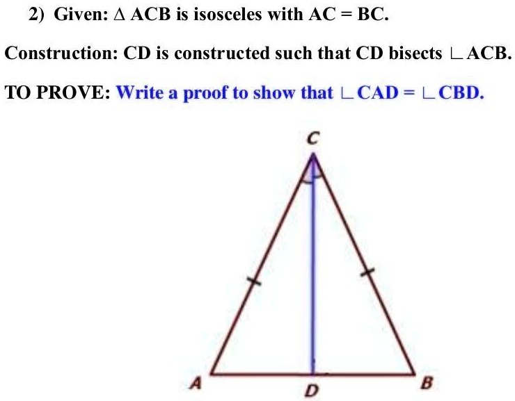 2) Given: ACB is isosceles with AC = BC.
Construction: CD is constructed such that CD bisects ∠ ACB.
TO PROVE: Write a proof to show that ∠ CAD = ∠ CBD.