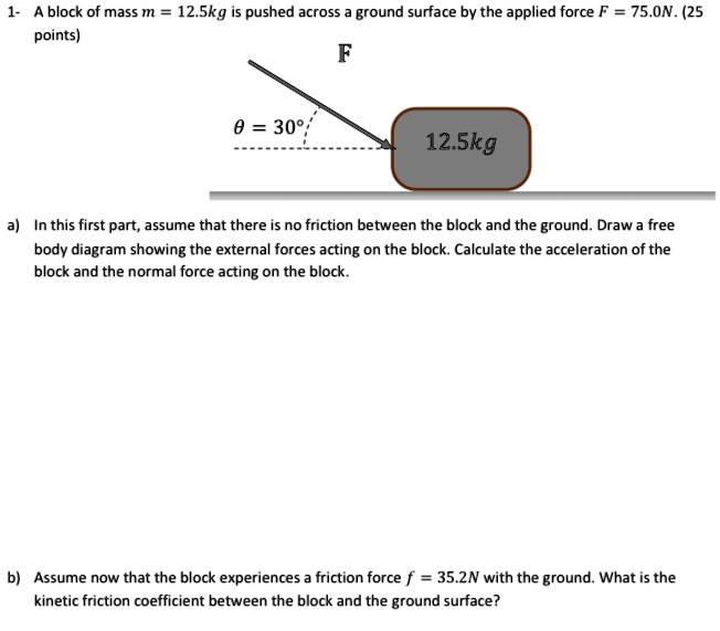 1- A block of mass m = 12.5kg is pushed across a ground surface by the applied force F = 75.0N. 

F

? = 30°

12.5kg

a) In this first part, assume that there is no friction between the block and the ground. Draw a free body diagram showing the external forces acting on the block. Calculate the acceleration of the block and the normal force acting on the block.

b) Assume now that the block experiences a friction force f = 35.2N with the ground. What is the kinetic friction coefficient between the block and the ground surface?