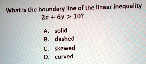 What is the boundary line of the linear inequality
2x + 6y > 10?
A. solid
B. dashed
C. skewed
D. curved