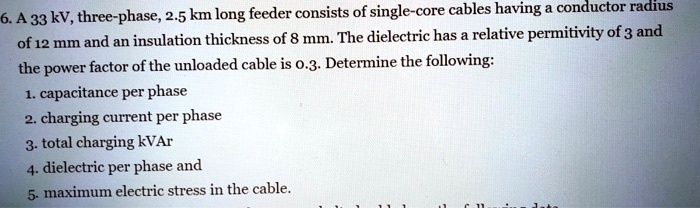 6. A 33 kV, three-phase, 2.5 km long feeder consists of single-core cables having a conductor radius
of 12 mm and an insulation thickness of 8 mm. The dielectric has a relative permitivity of 3 and
the power factor of the unloaded cable is 0.3. Determine the following:
1. capacitance per phase
2. charging current per phase
3. total charging kVAr
4. dielectric per phase and
5. maximum electric stress in the cable.