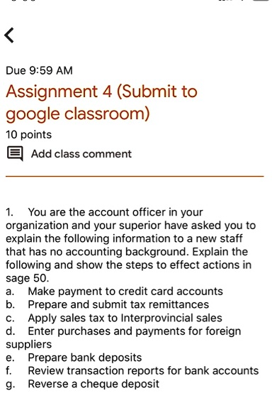 <
Due 9:59 AM
Assignment 4 (Submit to
google classroom)
10 points
Add class comment
1. You are the account officer in your
organization and your superior have asked you to
explain the following information to a new staff
that has no accounting background. Explain the
following and show the steps to effect actions in
sage 50.
a. Make payment to credit card accounts
b. Prepare and submit tax remittances
c. Apply sales tax to Interprovincial sales
d. Enter purchases and payments for foreign
suppliers
e. Prepare bank deposits
f. Review transaction reports for bank accounts
g. Reverse a cheque deposit