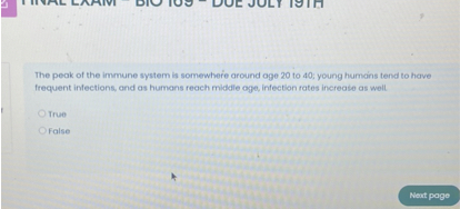 The peak of the immune system is somewhere around age 20 to 40; young humans tend to have frequent infections, and as humans reach middle age, infection rates increase as well.

True
False