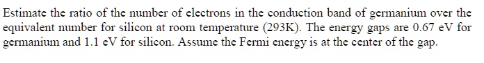 Estimate the ratio of the number of electrons in the conduction band of germanium over the equivalent number for silicon at room temperature (293K). The energy gaps are 0.67 eV for germanium and 1.1 eV for silicon. Assume the Fermi energy is at the center of the gap.